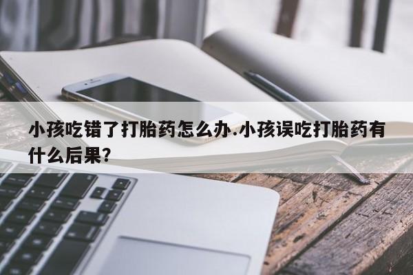 流产药购买联系小孩吃错了打胎药怎么办.小孩误吃打胎药有什么后果？