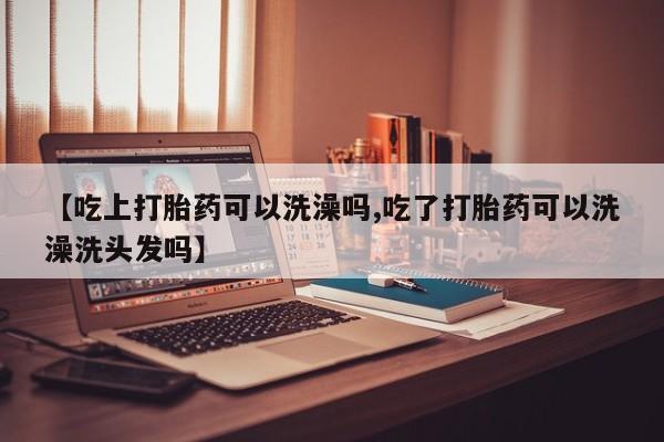 流产药购买联系【吃上打胎药可以洗澡吗,吃了打胎药可以洗澡洗头发吗】