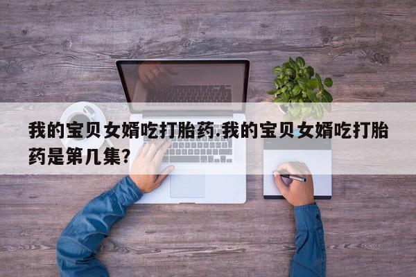 流产药购买联系我的宝贝女婿吃打胎药.我的宝贝女婿吃打胎药是第几集？