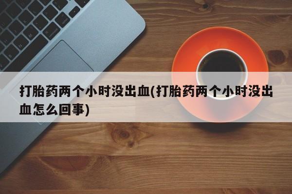 流产药购买联系打胎药两个小时没出血(打胎药两个小时没出血怎么回事)
