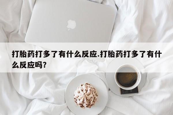 流产药购买联系打胎药打多了有什么反应.打胎药打多了有什么反应吗？