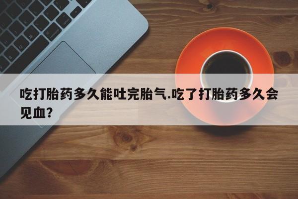 流产药购买联系吃打胎药多久能吐完胎气.吃了打胎药多久会见血？