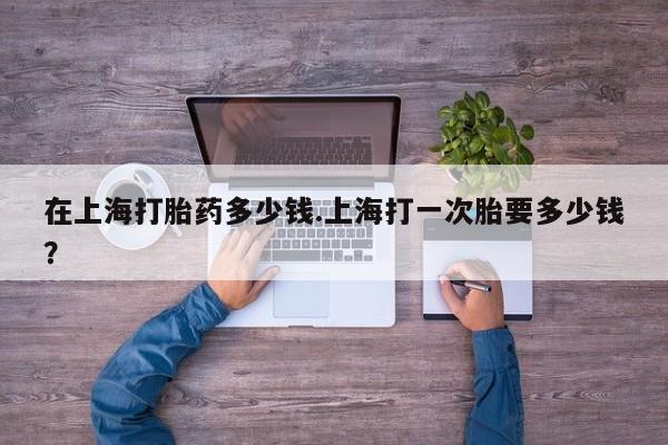 流产药购买联系在上海打胎药多少钱.上海打一次胎要多少钱？