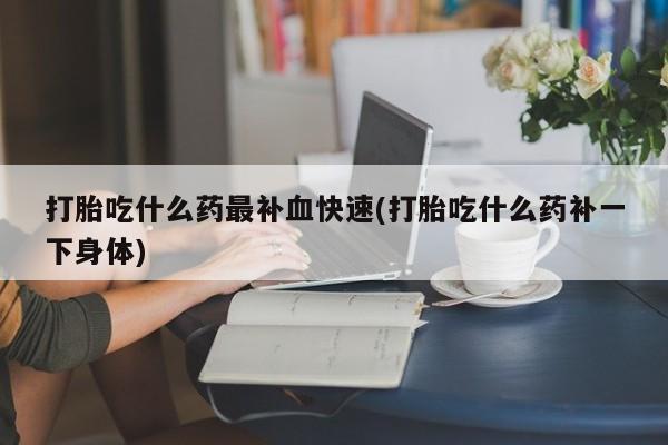 流产药购买联系打胎吃什么药最补血快速(打胎吃什么药补一下身体)