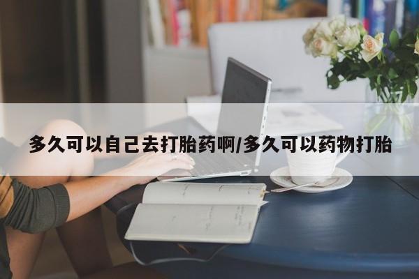 流产药购买联系多久可以自己去打胎药啊/多久可以药物打胎