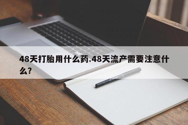 流产药购买联系48天打胎用什么药.48天流产需要注意什么？