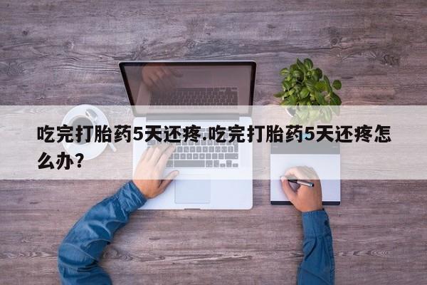 流产药购买联系吃完打胎药5天还疼.吃完打胎药5天还疼怎么办？