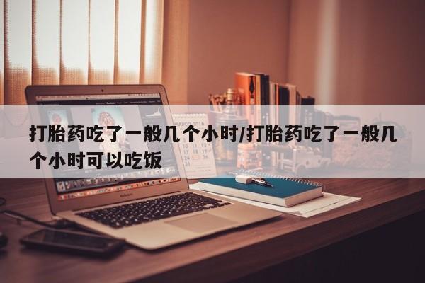 流产药购买联系打胎药吃了一般几个小时/打胎药吃了一般几个小时可以吃饭