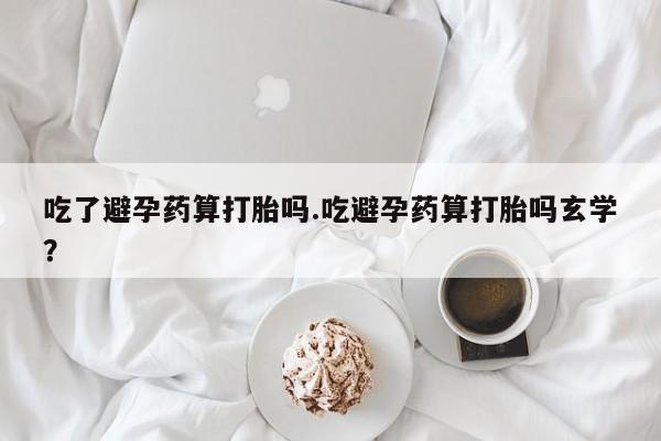 流产药购买联系吃了避孕药算打胎吗.吃避孕药算打胎吗玄学？