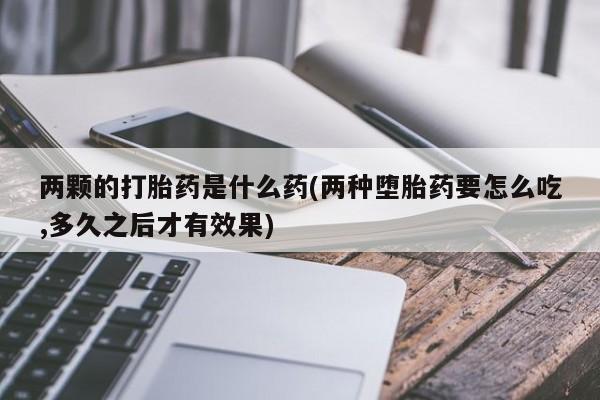 流产药购买联系两颗的打胎药是什么药(两种堕胎药要怎么吃,多久之后才有效果)