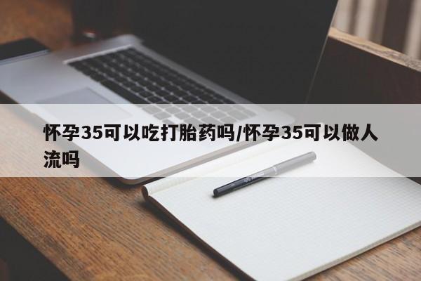 流产药购买联系怀孕35可以吃打胎药吗/怀孕35可以做人流吗