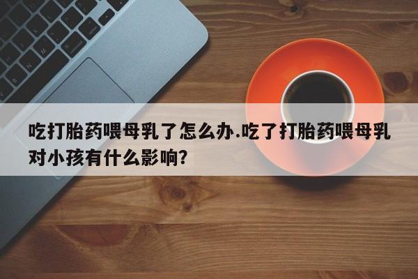 流产药购买联系吃打胎药喂母乳了怎么办.吃了打胎药喂母乳对小孩有什么影响？