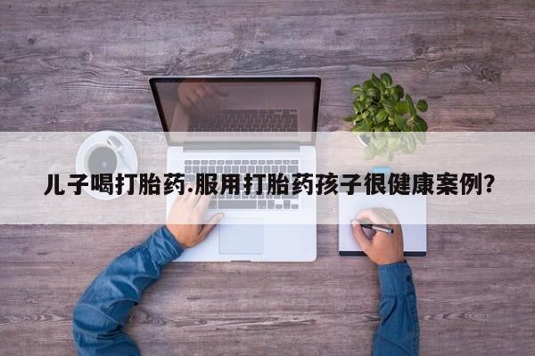 流产药购买联系儿子喝打胎药.服用打胎药孩子很健康案例？