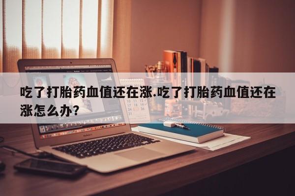 流产药购买联系吃了打胎药血值还在涨.吃了打胎药血值还在涨怎么办？