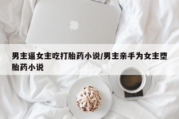 流产药购买联系男主逼女主吃打胎药小说/男主亲手为女主堕胎药小说