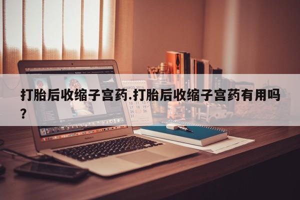 流产药购买联系打胎后收缩子宫药.打胎后收缩子宫药有用吗？