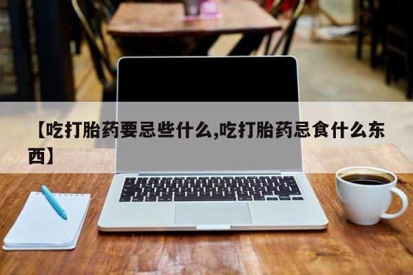 流产药购买联系【吃打胎药要忌些什么,吃打胎药忌食什么东西】