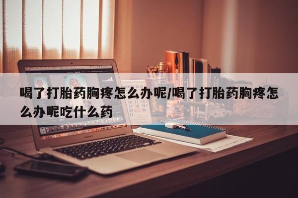 流产药购买联系喝了打胎药胸疼怎么办呢/喝了打胎药胸疼怎么办呢吃什么药