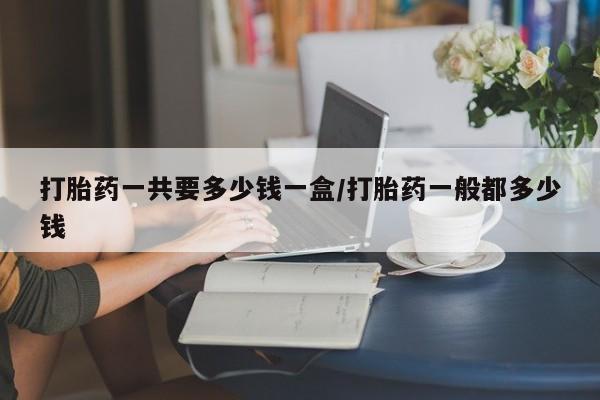 流产药购买联系打胎药一共要多少钱一盒/打胎药一般都多少钱