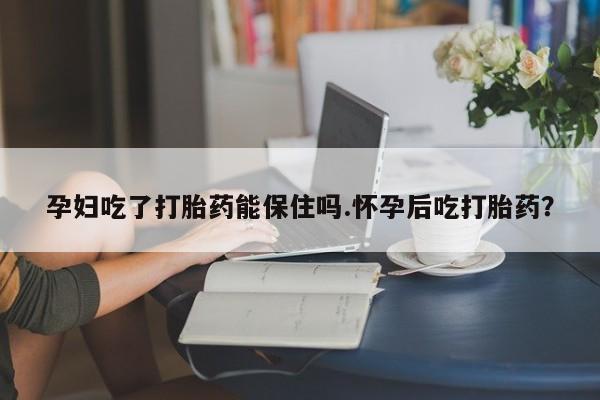 流产药购买联系孕妇吃了打胎药能保住吗.怀孕后吃打胎药？