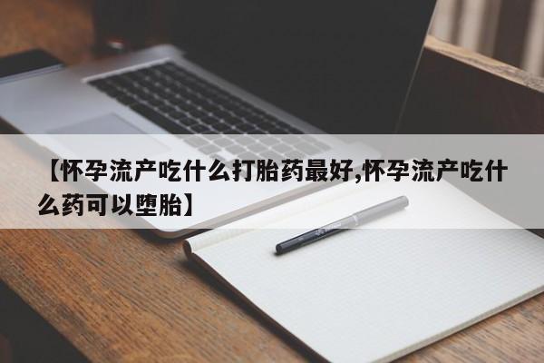 流产药购买联系【怀孕流产吃什么打胎药最好,怀孕流产吃什么药可以堕胎】