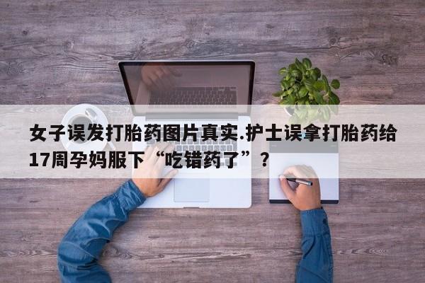 流产药购买联系女子误发打胎药图片真实.护士误拿打胎药给17周孕妈服下“吃错药了”？