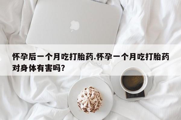 流产药购买联系怀孕后一个月吃打胎药.怀孕一个月吃打胎药对身体有害吗？