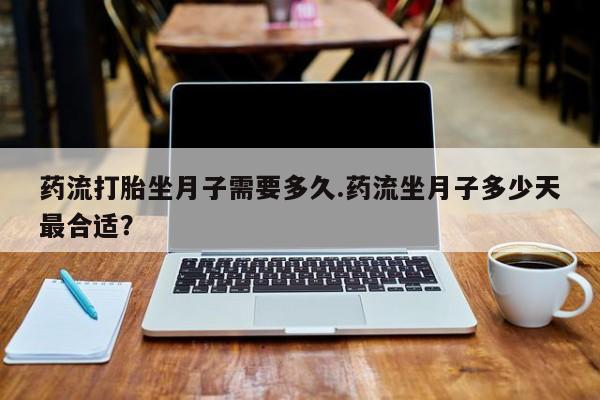 流产药购买联系药流打胎坐月子需要多久.药流坐月子多少天最合适？