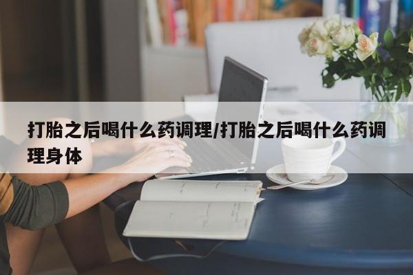 流产药购买联系打胎之后喝什么药调理/打胎之后喝什么药调理身体