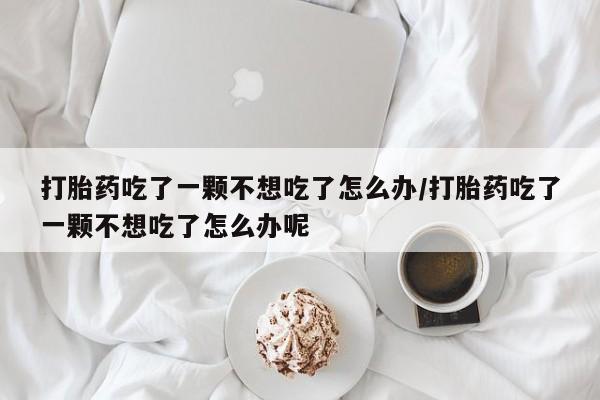 流产药购买联系打胎药吃了一颗不想吃了怎么办/打胎药吃了一颗不想吃了怎么办呢