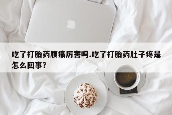 流产药购买联系吃了打胎药腹痛厉害吗.吃了打胎药肚子疼是怎么回事？