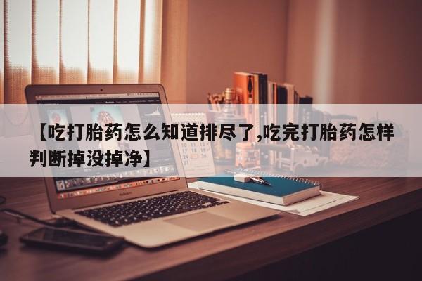 流产药购买联系【吃打胎药怎么知道排尽了,吃完打胎药怎样判断掉没掉净】