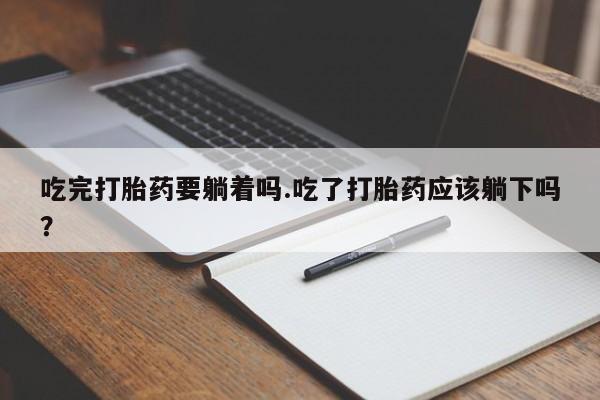 流产药购买联系吃完打胎药要躺着吗.吃了打胎药应该躺下吗?
