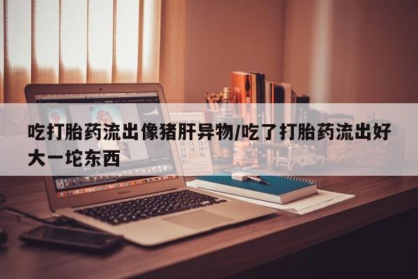 流产药购买联系吃打胎药流出像猪肝异物/吃了打胎药流出好大一坨东西