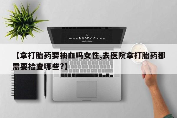 流产药购买联系【拿打胎药要抽血吗女性,去医院拿打胎药都需要检查哪些?】