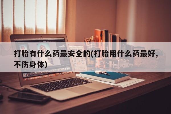 流产药购买联系打胎有什么药最安全的(打胎用什么药最好,不伤身体)