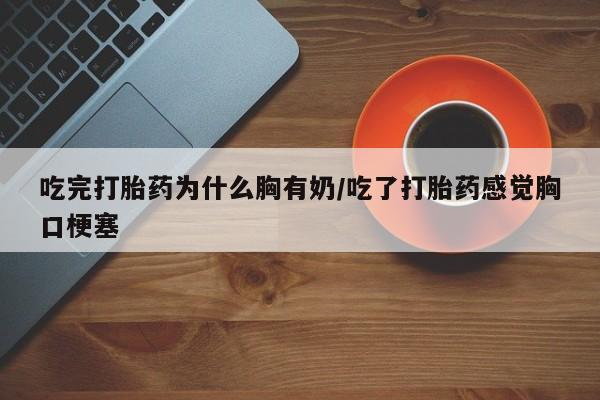 流产药购买联系吃完打胎药为什么胸有奶/吃了打胎药感觉胸口梗塞