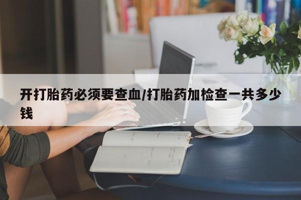 流产药购买联系开打胎药必须要查血/打胎药加检查一共多少钱