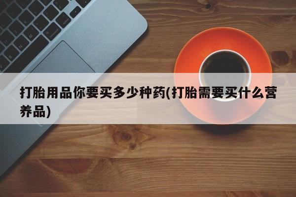 流产药购买联系打胎用品你要买多少种药(打胎需要买什么营养品)