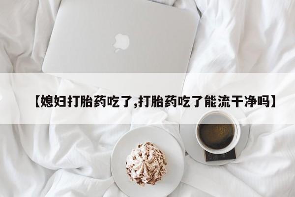 流产药购买联系【媳妇打胎药吃了,打胎药吃了能流干净吗】