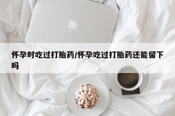 流产药购买联系怀孕时吃过打胎药/怀孕吃过打胎药还能留下吗