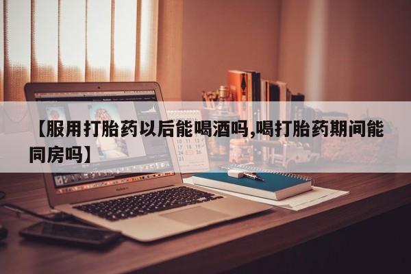 流产药购买联系【服用打胎药以后能喝酒吗,喝打胎药期间能同房吗】