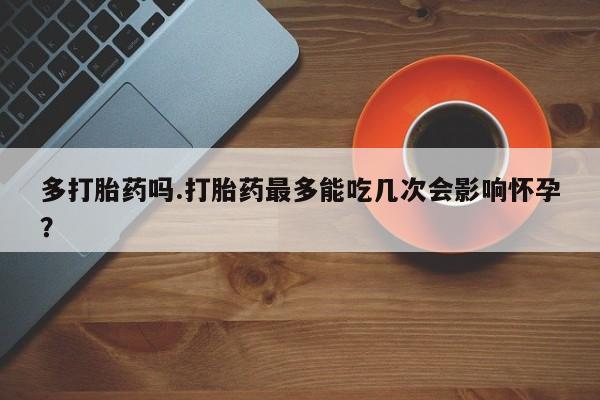 流产药购买联系多打胎药吗.打胎药最多能吃几次会影响怀孕？