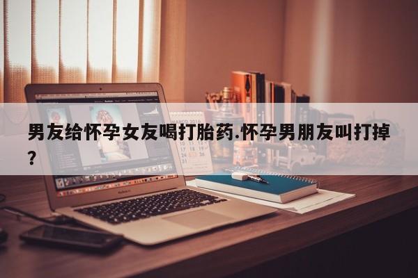 流产药购买联系男友给怀孕女友喝打胎药.怀孕男朋友叫打掉？