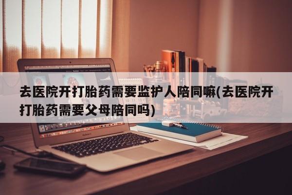 流产药购买联系去医院开打胎药需要监护人陪同嘛(去医院开打胎药需要父母陪同吗)