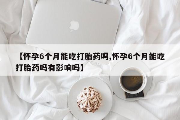 流产药购买联系【怀孕6个月能吃打胎药吗,怀孕6个月能吃打胎药吗有影响吗】