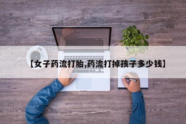流产药购买联系【女子药流打胎,药流打掉孩子多少钱】
