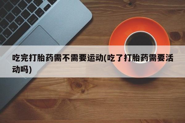 流产药购买联系吃完打胎药需不需要运动(吃了打胎药需要活动吗)