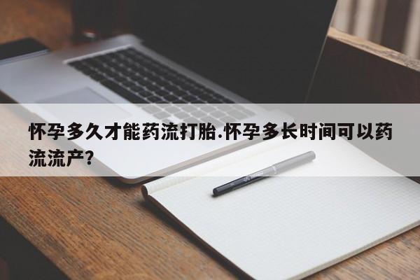 流产药购买联系怀孕多久才能药流打胎.怀孕多长时间可以药流流产？