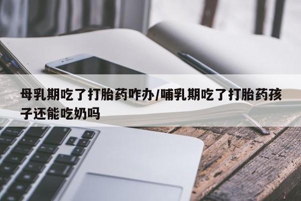 流产药购买联系母乳期吃了打胎药咋办/哺乳期吃了打胎药孩子还能吃奶吗